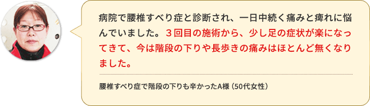 3回目の施術から、少し足の症状が楽になってきて、今は階段の下りや長歩きの痛みはほとんど無くなりました。